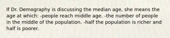 If Dr. Demography is discussing the median age, she means the age at which: -people reach middle age. -the number of people in the middle of the population. -half the population is richer and half is poorer.