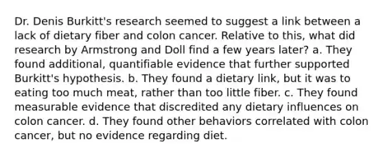 Dr. Denis Burkitt's research seemed to suggest a link between a lack of dietary fiber and colon cancer. Relative to this, what did research by Armstrong and Doll find a few years later? a. They found additional, quantifiable evidence that further supported Burkitt's hypothesis. b. They found a dietary link, but it was to eating too much meat, rather than too little fiber. c. They found measurable evidence that discredited any dietary influences on colon cancer. d. They found other behaviors correlated with colon cancer, but no evidence regarding diet.