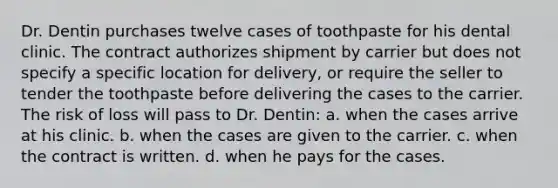 Dr. Dentin purchases twelve cases of toothpaste for his dental clinic. The contract authorizes shipment by carrier but does not specify a specific location for delivery, or require the seller to tender the toothpaste before delivering the cases to the carrier. The risk of loss will pass to Dr. Dentin: a. when the cases arrive at his clinic. b. when the cases are given to the carrier. c. when the contract is written. d. when he pays for the cases.