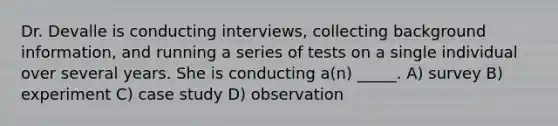 Dr. Devalle is conducting interviews, collecting background information, and running a series of tests on a single individual over several years. She is conducting a(n) _____. A) survey B) experiment C) case study D) observation