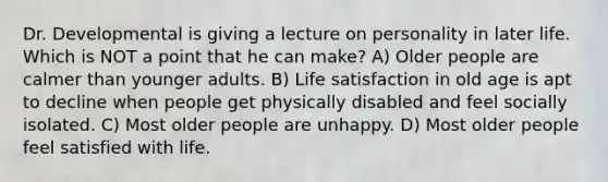 Dr. Developmental is giving a lecture on personality in later life. Which is NOT a point that he can make? A) Older people are calmer than younger adults. B) Life satisfaction in old age is apt to decline when people get physically disabled and feel socially isolated. C) Most older people are unhappy. D) Most older people feel satisfied with life.