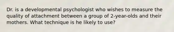 Dr. is a developmental psychologist who wishes to measure the quality of attachment between a group of 2-year-olds and their mothers. What technique is he likely to use?