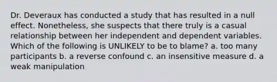 Dr. Deveraux has conducted a study that has resulted in a null effect. Nonetheless, she suspects that there truly is a casual relationship between her independent and dependent variables. Which of the following is UNLIKELY to be to blame? a. too many participants b. a reverse confound c. an insensitive measure d. a weak manipulation