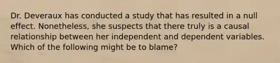 Dr. Deveraux has conducted a study that has resulted in a null effect. Nonetheless, she suspects that there truly is a causal relationship between her independent and dependent variables. Which of the following might be to blame?