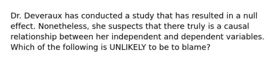 Dr. Deveraux has conducted a study that has resulted in a null effect. Nonetheless, she suspects that there truly is a causal relationship between her independent and dependent variables. Which of the following is UNLIKELY to be to blame?