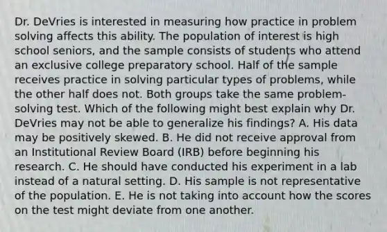 Dr. DeVries is interested in measuring how practice in problem solving affects this ability. The population of interest is high school seniors, and the sample consists of students who attend an exclusive college preparatory school. Half of the sample receives practice in solving particular types of problems, while the other half does not. Both groups take the same problem-solving test. Which of the following might best explain why Dr. DeVries may not be able to generalize his findings? A. His data may be positively skewed. B. He did not receive approval from an Institutional Review Board (IRB) before beginning his research. C. He should have conducted his experiment in a lab instead of a natural setting. D. His sample is not representative of the population. E. He is not taking into account how the scores on the test might deviate from one another.