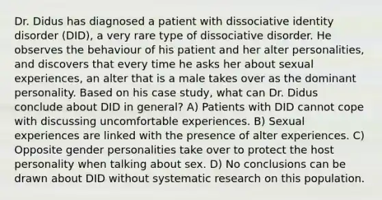 Dr. Didus has diagnosed a patient with dissociative identity disorder (DID), a very rare type of dissociative disorder. He observes the behaviour of his patient and her alter personalities, and discovers that every time he asks her about sexual experiences, an alter that is a male takes over as the dominant personality. Based on his case study, what can Dr. Didus conclude about DID in general? A) Patients with DID cannot cope with discussing uncomfortable experiences. B) Sexual experiences are linked with the presence of alter experiences. C) Opposite gender personalities take over to protect the host personality when talking about sex. D) No conclusions can be drawn about DID without systematic research on this population.