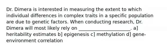 Dr. Dimera is interested in measuring the extent to which individual differences in complex traits in a specific population are due to genetic factors. When conducting research, Dr. Dimera will most likely rely on ______________________. a] heritability estimates b] epigenesis c] methylation d] gene-environment correlation