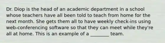 Dr. Diop is the head of an academic department in a school whose teachers have all been told to teach from home for the next month. She gets them all to have weekly check-ins using web-conferencing software so that they can meet while they're all at home. This is an example of a ________ team.