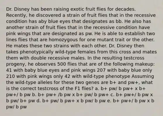 Dr. Disney has been raising exotic fruit flies for decades. Recently, he discovered a strain of fruit flies that in the recessive condition has aby blue eyes that designates as bb. He also has another strain of fruit flies that in the recessive condition have pink wings that are designated as pw. He is able to establish two lines flies that are homozygous for one mutant trait or the other. He mates these two strains with each other. Dr. Disney then takes phenotypically wild-type females from this cross and mates them with double recessive males. In the resulting testcross progeny, he observes 500 flies that are of the following makeup: 41 with baby blue eyes and pink wings 207 with baby blue only 210 with pink wings only 42 with wild-type phenotype Assuming the wild-type alleles for these two genes are b+ and pw+, what is the correct testcross of the F1 flies? a. b+ pw/ b pw+ x b+ pw+/ b pw b. b+ pw+ /b pw x b+ pw/ b pw+ c. b+ pw+/ b pw x b pw/ b+ pw d. b+ pw/ b pw+ x b pw/ b pw e. b+ pw+/ b pw x b pw/ b pw