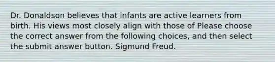 Dr. Donaldson believes that infants are active learners from birth. His views most closely align with those of Please choose the correct answer from the following choices, and then select the submit answer button. Sigmund Freud.