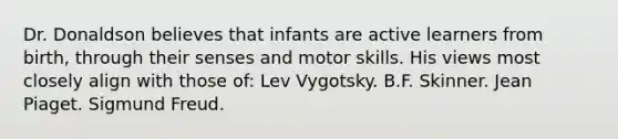 Dr. Donaldson believes that infants are active learners from birth, through their senses and motor skills. His views most closely align with those of: Lev Vygotsky. B.F. Skinner. Jean Piaget. Sigmund Freud.