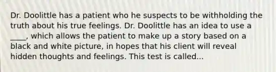 Dr. Doolittle has a patient who he suspects to be withholding the truth about his true feelings. Dr. Doolittle has an idea to use a ____, which allows the patient to make up a story based on a black and white picture, in hopes that his client will reveal hidden thoughts and feelings. This test is called...