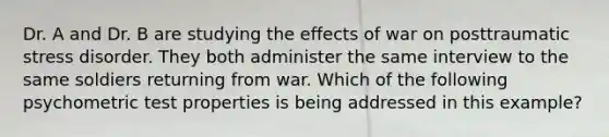 Dr. A and Dr. B are studying the effects of war on posttraumatic stress disorder. They both administer the same interview to the same soldiers returning from war. Which of the following psychometric test properties is being addressed in this example?