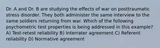 Dr. A and Dr. B are studying the effects of war on posttraumatic stress disorder. They both administer the same interview to the same soldiers returning from war. Which of the following psychometric test properties is being addressed in this example? A) Test-retest reliability B) Interrater agreement C) Referent reliability D) Normative agreement