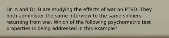 Dr. A and Dr. B are studying the effects of war on PTSD. They both administer the same interview to the same soldiers returning from war. Which of the following psychometric test properties is being addressed in this example?