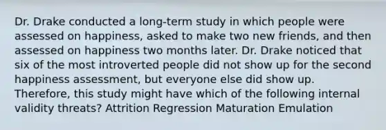 Dr. Drake conducted a long-term study in which people were assessed on happiness, asked to make two new friends, and then assessed on happiness two months later. Dr. Drake noticed that six of the most introverted people did not show up for the second happiness assessment, but everyone else did show up. Therefore, this study might have which of the following internal validity threats? Attrition Regression Maturation Emulation