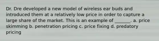 Dr. Dre developed a new model of wireless ear buds and introduced them at a relatively low price in order to capture a large share of the market. This is an example of _______. a. price skimming b. penetration pricing c. price fixing d. predatory pricing