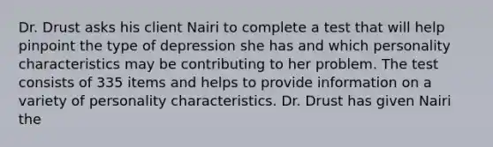 Dr. Drust asks his client Nairi to complete a test that will help pinpoint the type of depression she has and which personality characteristics may be contributing to her problem. The test consists of 335 items and helps to provide information on a variety of personality characteristics. Dr. Drust has given Nairi the