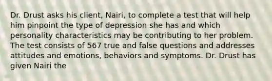 Dr. Drust asks his client, Nairi, to complete a test that will help him pinpoint the type of depression she has and which personality characteristics may be contributing to her problem. The test consists of 567 true and false questions and addresses attitudes and emotions, behaviors and symptoms. Dr. Drust has given Nairi the