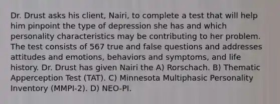 Dr. Drust asks his client, Nairi, to complete a test that will help him pinpoint the type of depression she has and which personality characteristics may be contributing to her problem. The test consists of 567 true and false questions and addresses attitudes and emotions, behaviors and symptoms, and life history. Dr. Drust has given Nairi the A) Rorschach. B) Thematic Apperception Test (TAT). C) Minnesota Multiphasic Personality Inventory (MMPI-2). D) NEO-PI.