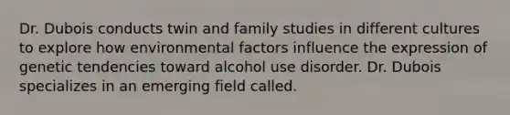 Dr. Dubois conducts twin and family studies in different cultures to explore how environmental factors influence the expression of genetic tendencies toward alcohol use disorder. Dr. Dubois specializes in an emerging field called.