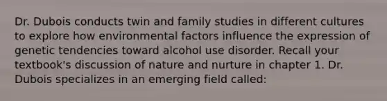 Dr. Dubois conducts twin and family studies in different cultures to explore how environmental factors influence the expression of genetic tendencies toward alcohol use disorder. Recall your textbook's discussion of <a href='https://www.questionai.com/knowledge/k8aupmwPsn-nature-and-nurture' class='anchor-knowledge'>nature and nurture</a> in chapter 1. Dr. Dubois specializes in an emerging field called: