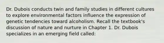 Dr. Dubois conducts twin and family studies in different cultures to explore environmental factors influence the expression of genetic tendencies toward alcoholism. Recall the textbook's discussion of nature and nurture in Chapter 1. Dr. Dubois specializes in an emerging field called: