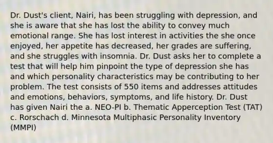 Dr. Dust's client, Nairi, has been struggling with depression, and she is aware that she has lost the ability to convey much emotional range. She has lost interest in activities the she once enjoyed, her appetite has decreased, her grades are suffering, and she struggles with insomnia. Dr. Dust asks her to complete a test that will help him pinpoint the type of depression she has and which personality characteristics may be contributing to her problem. The test consists of 550 items and addresses attitudes and emotions, behaviors, symptoms, and life history. Dr. Dust has given Nairi the a. NEO-PI b. Thematic Apperception Test (TAT) c. Rorschach d. Minnesota Multiphasic Personality Inventory (MMPI)