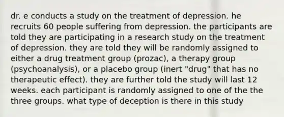 dr. e conducts a study on the treatment of depression. he recruits 60 people suffering from depression. the participants are told they are participating in a research study on the treatment of depression. they are told they will be randomly assigned to either a drug treatment group (prozac), a therapy group (psychoanalysis), or a placebo group (inert "drug" that has no therapeutic effect). they are further told the study will last 12 weeks. each participant is randomly assigned to one of the the three groups. what type of deception is there in this study