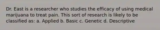 Dr. East is a researcher who studies the efficacy of using medical marijuana to treat pain. This sort of research is likely to be classified as: a. Applied b. Basic c. Genetic d. Descriptive