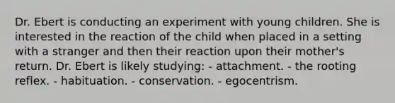 Dr. Ebert is conducting an experiment with young children. She is interested in the reaction of the child when placed in a setting with a stranger and then their reaction upon their mother's return. Dr. Ebert is likely studying: - attachment. - the rooting reflex. - habituation. - conservation. - egocentrism.