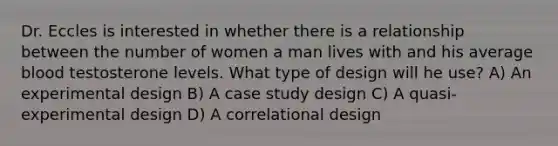 Dr. Eccles is interested in whether there is a relationship between the number of women a man lives with and his average blood testosterone levels. What type of design will he use? A) An experimental design B) A case study design C) A quasi-experimental design D) A correlational design