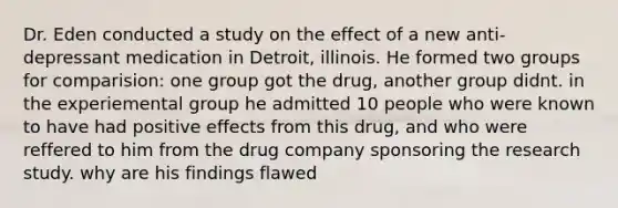 Dr. Eden conducted a study on the effect of a new anti-depressant medication in Detroit, illinois. He formed two groups for comparision: one group got the drug, another group didnt. in the experiemental group he admitted 10 people who were known to have had positive effects from this drug, and who were reffered to him from the drug company sponsoring the research study. why are his findings flawed