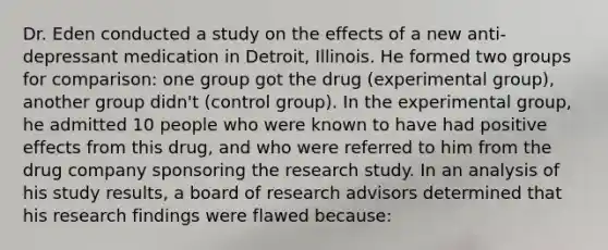 Dr. Eden conducted a study on the effects of a new anti-depressant medication in Detroit, Illinois. He formed two groups for comparison: one group got the drug (experimental group), another group didn't (control group). In the experimental group, he admitted 10 people who were known to have had positive effects from this drug, and who were referred to him from the drug company sponsoring the research study. In an analysis of his study results, a board of research advisors determined that his research findings were flawed because: