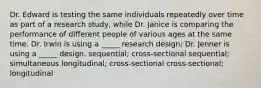 Dr. Edward is testing the same individuals repeatedly over time as part of a research study, while Dr. Janice is comparing the performance of different people of various ages at the same time. Dr. Irwin is using a _____ research design; Dr. Jenner is using a _____ design. sequential; cross-sectional sequential; simultaneous longitudinal; cross-sectional cross-sectional; longitudinal