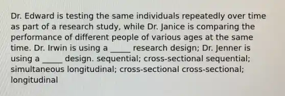 Dr. Edward is testing the same individuals repeatedly over time as part of a research study, while Dr. Janice is comparing the performance of different people of various ages at the same time. Dr. Irwin is using a _____ research design; Dr. Jenner is using a _____ design. sequential; cross-sectional sequential; simultaneous longitudinal; cross-sectional cross-sectional; longitudinal