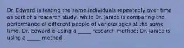 Dr. Edward is testing the same individuals repeatedly over time as part of a research study, while Dr. Janice is comparing the performance of different people of various ages at the same time. Dr. Edward is using a _____ research method; Dr. Janice is using a _____ method.