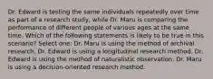 Dr. Edward is testing the same individuals repeatedly over time as part of a research study, while Dr. Maru is comparing the performance of different people of various ages at the same time. Which of the following statements is likely to be true in this scenario? Select one: Dr. Maru is using the method of archival research. Dr. Edward is using a longitudinal research method. Dr. Edward is using the method of naturalistic observation. Dr. Maru is using a decision-oriented research method.