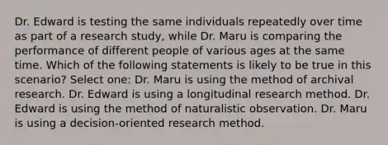 Dr. Edward is testing the same individuals repeatedly over time as part of a research study, while Dr. Maru is comparing the performance of different people of various ages at the same time. Which of the following statements is likely to be true in this scenario? Select one: Dr. Maru is using the method of archival research. Dr. Edward is using a longitudinal research method. Dr. Edward is using the method of naturalistic observation. Dr. Maru is using a decision-oriented research method.