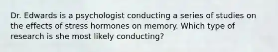 Dr. Edwards is a psychologist conducting a series of studies on the effects of stress hormones on memory. Which type of research is she most likely conducting?