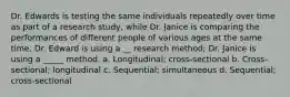 Dr. Edwards is testing the same individuals repeatedly over time as part of a research study, while Dr. Janice is comparing the performances of different people of various ages at the same time. Dr. Edward is using a __ research method; Dr. Janice is using a _____ method. a. Longitudinal; cross-sectional b. Cross-sectional; longitudinal c. Sequential; simultaneous d. Sequential; cross-sectional