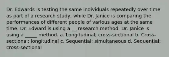 Dr. Edwards is testing the same individuals repeatedly over time as part of a research study, while Dr. Janice is comparing the performances of different people of various ages at the same time. Dr. Edward is using a __ research method; Dr. Janice is using a _____ method. a. Longitudinal; cross-sectional b. Cross-sectional; longitudinal c. Sequential; simultaneous d. Sequential; cross-sectional