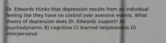 Dr. Edwards thinks that depression results from an individual feeling like they have no control over aversive events. What theory of depression does Dr. Edwards support? A) psychodynamic B) cognitive C) learned helplessness D) interpersonal