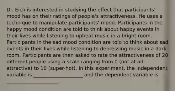 Dr. Eich is interested in studying the effect that participants' mood has on their ratings of people's attractiveness. He uses a technique to manipulate participants' mood. Participants in the happy mood condition are told to think about happy events in their lives while listening to upbeat music in a bright room. Participants in the sad mood condition are told to think about sad events in their lives while listening to depressing music in a dark room. Participants are then asked to rate the attractiveness of 20 different people using a scale ranging from 0 (not at all attractive) to 10 (super-hot). In this experiment, the independent variable is ____________________ and the dependent variable is _____________________.