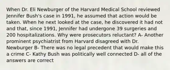 When Dr. Eli Newburger of the Harvard Medical School reviewed Jennifer Bush's case in 1991, he assumed that action would be taken. When he next looked at the case, he discovered it had not and that, since 1991, Jennifer had undergone 39 surgeries and 200 hospitalizations. Why were prosecutors reluctant? A- Another prominent psychiatrist from Harvard disagreed with Dr. Newburger B- There was no legal precedent that would make this a crime C- Kathy Bush was politically well connected D- all of the answers are correct