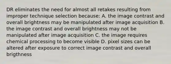 DR eliminates the need for almost all retakes resulting from improper technique selection because: A. the image contrast and overall brightness may be manipulated after image acquisition B. the image contrast and overall brightness may not be manipulated after image acquisition C. the image requires chemical processing to become visible D. pixel sizes can be altered after exposure to correct image contrast and overall brigthness