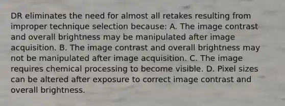 DR eliminates the need for almost all retakes resulting from improper technique selection because: A. The image contrast and overall brightness may be manipulated after image acquisition. B. The image contrast and overall brightness may not be manipulated after image acquisition. C. The image requires chemical processing to become visible. D. Pixel sizes can be altered after exposure to correct image contrast and overall brightness.