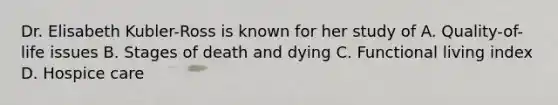 Dr. Elisabeth Kubler-Ross is known for her study of A. Quality-of-life issues B. Stages of death and dying C. Functional living index D. Hospice care