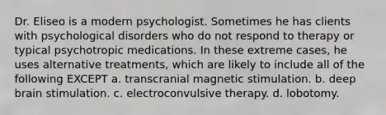 Dr. Eliseo is a modern psychologist. Sometimes he has clients with psychological disorders who do not respond to therapy or typical psychotropic medications. In these extreme cases, he uses alternative treatments, which are likely to include all of the following EXCEPT a. transcranial magnetic stimulation. b. deep brain stimulation. c. electroconvulsive therapy. d. lobotomy.